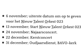 Agenda:  •	6 november; uiterste datum om op te geven voor het Nieuw Talent Orkest 023 •	13 november; Start Nieuw Talent Orkest 023 •	24 november; Najaarsconcert. •	22 december; Kerstconcert •	31 december; Oudjaarsdienst, BAVO-kerk