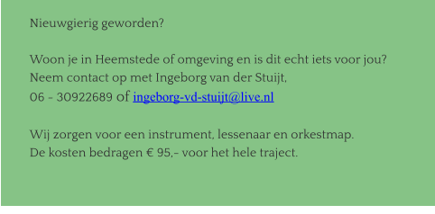 Nieuwgierig geworden?  Woon je in Heemstede of omgeving en is dit echt iets voor jou? Neem contact op met Ingeborg van der Stuijt,  06 - 30922689 of ingeborg-vd-stuijt@live.nl  Wij zorgen voor een instrument, lessenaar en orkestmap. De kosten bedragen € 95,- voor het hele traject.